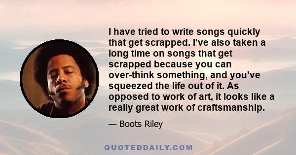 I have tried to write songs quickly that get scrapped. I've also taken a long time on songs that get scrapped because you can over-think something, and you've squeezed the life out of it. As opposed to work of art, it