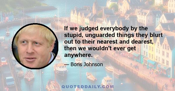 If we judged everybody by the stupid, unguarded things they blurt out to their nearest and dearest, then we wouldn't ever get anywhere.