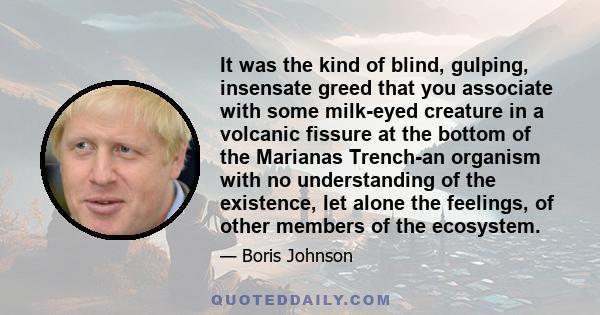 It was the kind of blind, gulping, insensate greed that you associate with some milk-eyed creature in a volcanic fissure at the bottom of the Marianas Trench-an organism with no understanding of the existence, let alone 