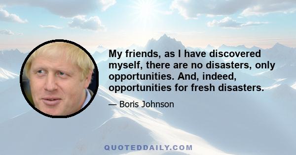 My friends, as I have discovered myself, there are no disasters, only opportunities. And, indeed, opportunities for fresh disasters.