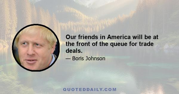 Our friends in America will be at the front of the queue for trade deals.