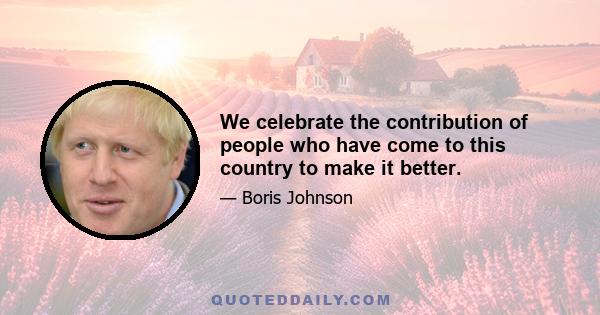 We celebrate the contribution of people who have come to this country to make it better.