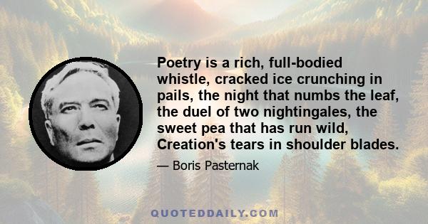 Poetry is a rich, full-bodied whistle, cracked ice crunching in pails, the night that numbs the leaf, the duel of two nightingales, the sweet pea that has run wild, Creation's tears in shoulder blades.