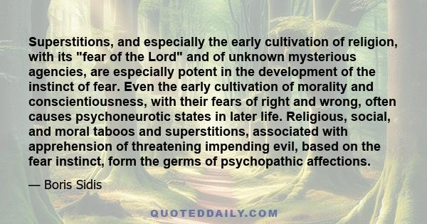 Superstitions, and especially the early cultivation of religion, with its fear of the Lord and of unknown mysterious agencies, are especially potent in the development of the instinct of fear. Even the early cultivation 