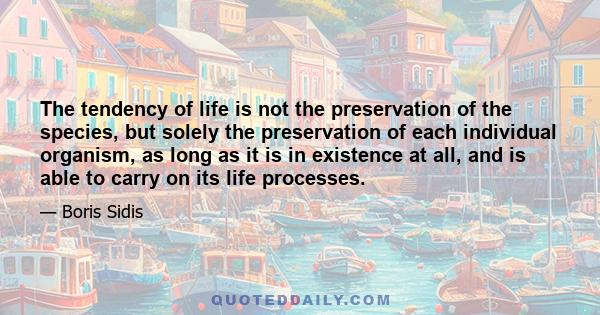 The tendency of life is not the preservation of the species, but solely the preservation of each individual organism, as long as it is in existence at all, and is able to carry on its life processes.