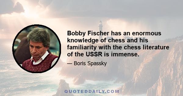 Bobby Fischer has an enormous knowledge of chess and his familiarity with the chess literature of the USSR is immense.