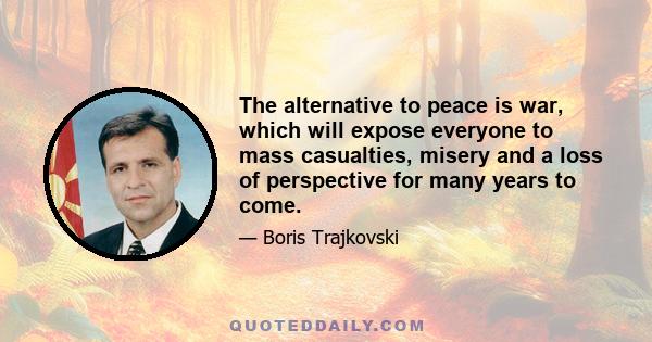 The alternative to peace is war, which will expose everyone to mass casualties, misery and a loss of perspective for many years to come.