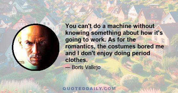 You can't do a machine without knowing something about how it's going to work. As for the romantics, the costumes bored me and I don't enjoy doing period clothes.