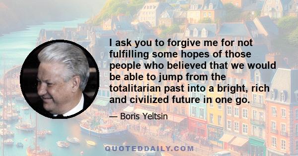 I ask you to forgive me for not fulfilling some hopes of those people who believed that we would be able to jump from the totalitarian past into a bright, rich and civilized future in one go.