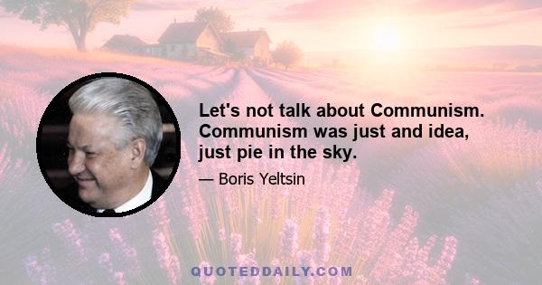 Let's not talk about Communism. Communism was just and idea, just pie in the sky.