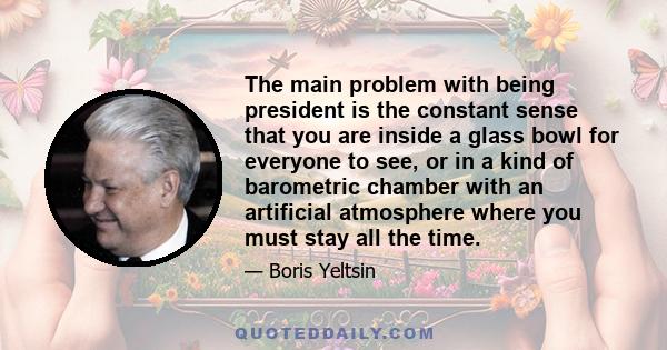 The main problem with being president is the constant sense that you are inside a glass bowl for everyone to see, or in a kind of barometric chamber with an artificial atmosphere where you must stay all the time.