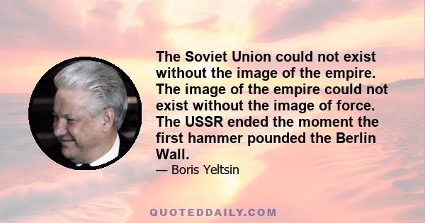 The Soviet Union could not exist without the image of the empire. The image of the empire could not exist without the image of force. The USSR ended the moment the first hammer pounded the Berlin Wall.