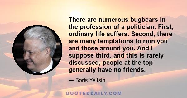 There are numerous bugbears in the profession of a politician. First, ordinary life suffers. Second, there are many temptations to ruin you and those around you. And I suppose third, and this is rarely discussed, people 