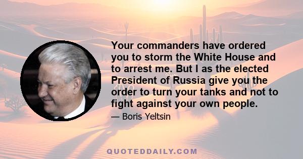 Your commanders have ordered you to storm the White House and to arrest me. But I as the elected President of Russia give you the order to turn your tanks and not to fight against your own people.