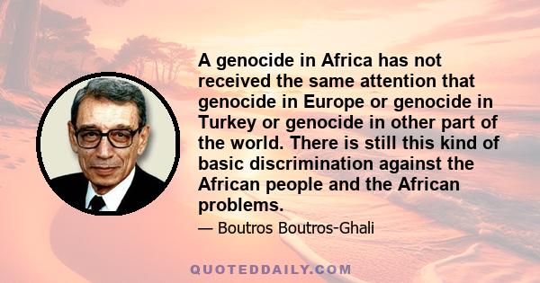 A genocide in Africa has not received the same attention that genocide in Europe or genocide in Turkey or genocide in other part of the world. There is still this kind of basic discrimination against the African people