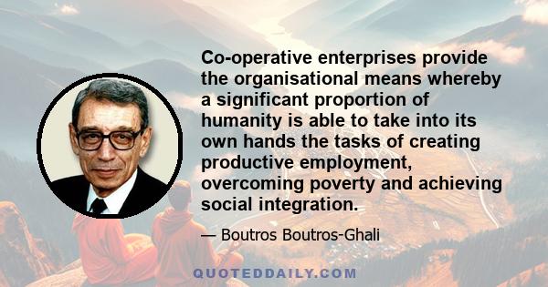 Co-operative enterprises provide the organisational means whereby a significant proportion of humanity is able to take into its own hands the tasks of creating productive employment, overcoming poverty and achieving