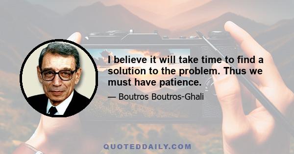 I believe it will take time to find a solution to the problem. Thus we must have patience.