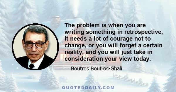 The problem is when you are writing something in retrospective, it needs a lot of courage not to change, or you will forget a certain reality, and you will just take in consideration your view today.