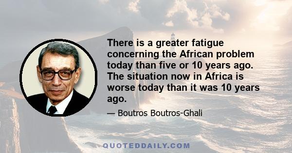 There is a greater fatigue concerning the African problem today than five or 10 years ago. The situation now in Africa is worse today than it was 10 years ago.