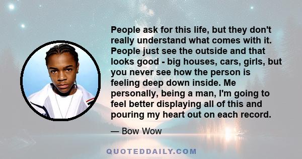 People ask for this life, but they don't really understand what comes with it. People just see the outside and that looks good - big houses, cars, girls, but you never see how the person is feeling deep down inside. Me