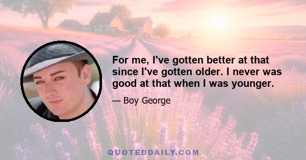 For me, I've gotten better at that since I've gotten older. I never was good at that when I was younger.