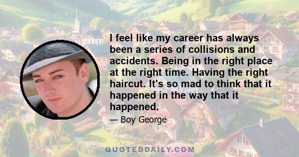 I feel like my career has always been a series of collisions and accidents. Being in the right place at the right time. Having the right haircut. It's so mad to think that it happened in the way that it happened.