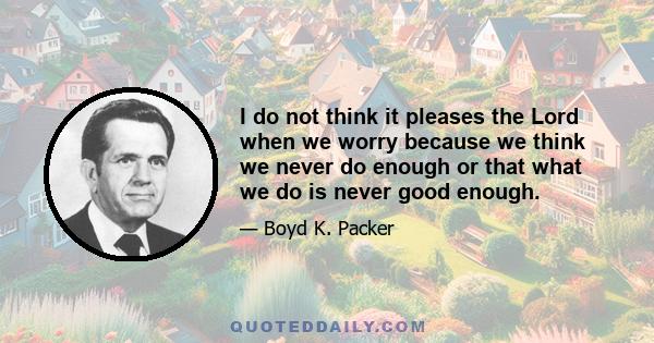 I do not think it pleases the Lord when we worry because we think we never do enough or that what we do is never good enough.