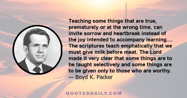 Teaching some things that are true, prematurely or at the wrong time, can invite sorrow and heartbreak instead of the joy intended to accompany learning.... The scriptures teach emphatically that we must give milk