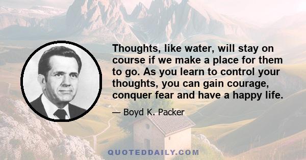 Thoughts, like water, will stay on course if we make a place for them to go. As you learn to control your thoughts, you can gain courage, conquer fear and have a happy life.