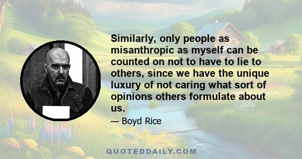 Similarly, only people as misanthropic as myself can be counted on not to have to lie to others, since we have the unique luxury of not caring what sort of opinions others formulate about us.