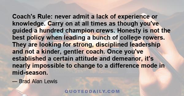 Coach's Rule: never admit a lack of experience or knowledge. Carry on at all times as though you've guided a hundred champion crews. Honesty is not the best policy when leading a bunch of college rowers. They are