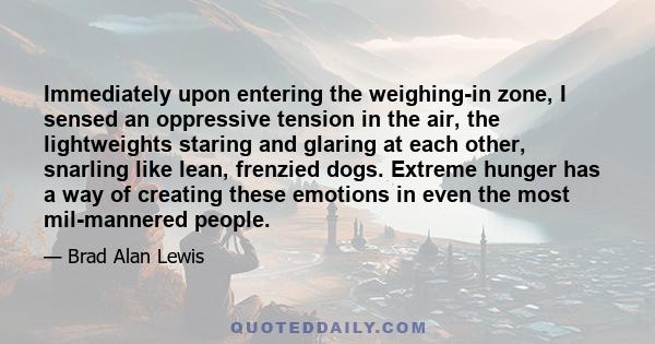 Immediately upon entering the weighing-in zone, I sensed an oppressive tension in the air, the lightweights staring and glaring at each other, snarling like lean, frenzied dogs. Extreme hunger has a way of creating