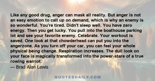 Like any good drug, anger can mask all reality. But anger is not an easy emotion to call up on demand, which is why an enemy is so wonderful. You're tired. Didn't sleep well. You have zero energy. Then you get lucky.