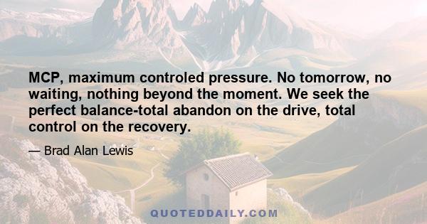 MCP, maximum controled pressure. No tomorrow, no waiting, nothing beyond the moment. We seek the perfect balance-total abandon on the drive, total control on the recovery.