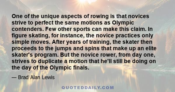 One of the unique aspects of rowing is that novices strive to perfect the same motions as Olympic contenders. Few other sports can make this claim. In figure skating, for instance, the novice practices only simple