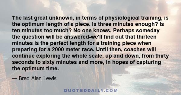 The last great unknown, in terms of physiological training, is the optimum length of a piece. Is three minutes enough? Is ten minutes too much? No one knows. Perhaps someday the question will be answered-we'll find out