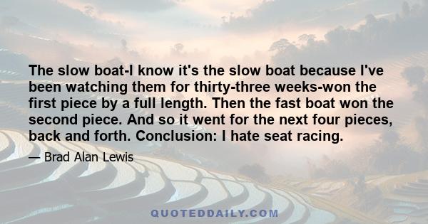 The slow boat-I know it's the slow boat because I've been watching them for thirty-three weeks-won the first piece by a full length. Then the fast boat won the second piece. And so it went for the next four pieces, back 