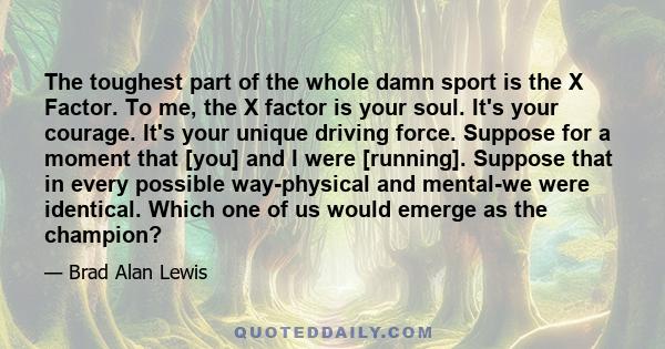 The toughest part of the whole damn sport is the X Factor. To me, the X factor is your soul. It's your courage. It's your unique driving force. Suppose for a moment that [you] and I were [running]. Suppose that in every 