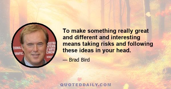 To make something really great and different and interesting means taking risks and following these ideas in your head.