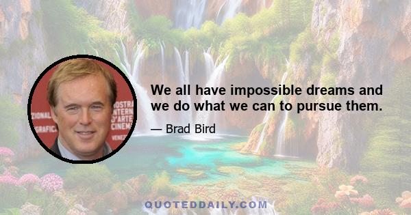 We all have impossible dreams and we do what we can to pursue them.