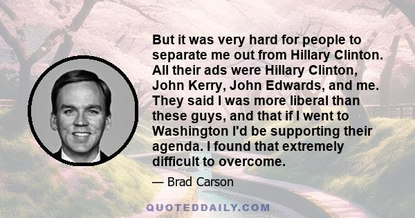 But it was very hard for people to separate me out from Hillary Clinton. All their ads were Hillary Clinton, John Kerry, John Edwards, and me. They said I was more liberal than these guys, and that if I went to