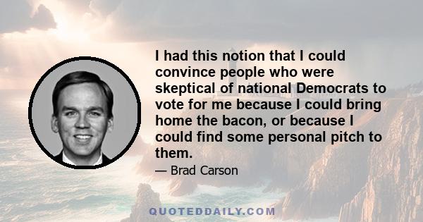 I had this notion that I could convince people who were skeptical of national Democrats to vote for me because I could bring home the bacon, or because I could find some personal pitch to them.