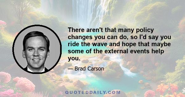 There aren't that many policy changes you can do, so I'd say you ride the wave and hope that maybe some of the external events help you.