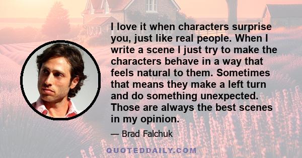 I love it when characters surprise you, just like real people. When I write a scene I just try to make the characters behave in a way that feels natural to them. Sometimes that means they make a left turn and do