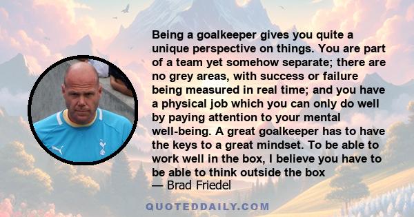 Being a goalkeeper gives you quite a unique perspective on things. You are part of a team yet somehow separate; there are no grey areas, with success or failure being measured in real time; and you have a physical job