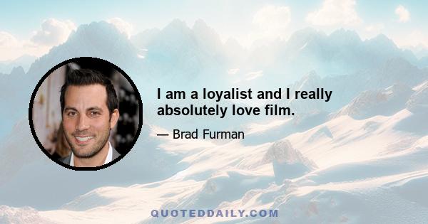 I am a loyalist and I really absolutely love film.