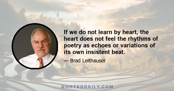 If we do not learn by heart, the heart does not feel the rhythms of poetry as echoes or variations of its own insistent beat.