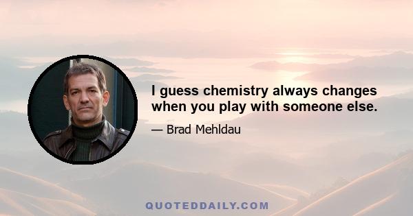 I guess chemistry always changes when you play with someone else.