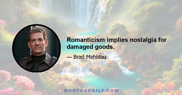 Romanticism implies nostalgia for damaged goods.