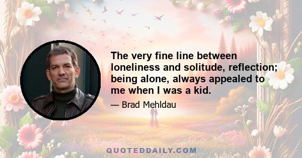 The very fine line between loneliness and solitude, reflection; being alone, always appealed to me when I was a kid.